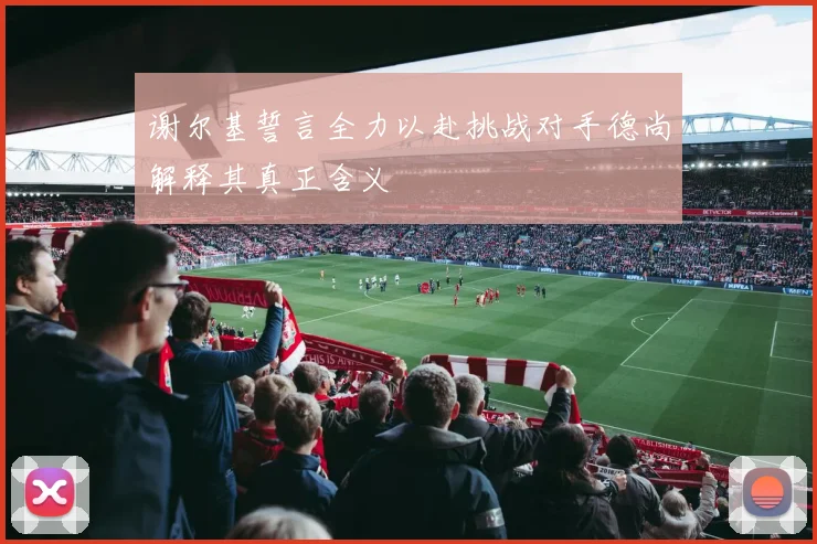 谢尔基誓言全力以赴挑战对手德尚解释其真正含义