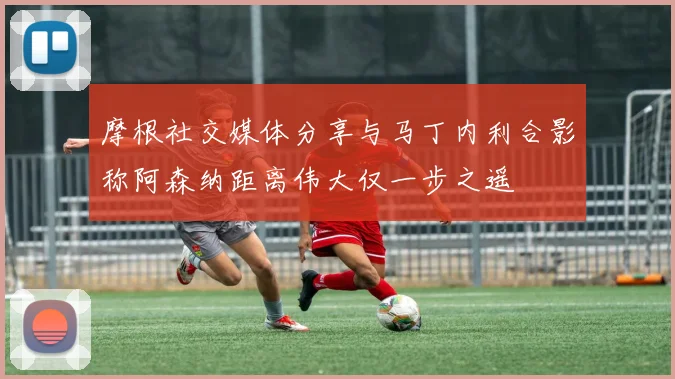 摩根社交媒体分享与马丁内利合影称阿森纳距离伟大仅一步之遥