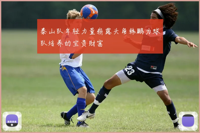 泰山队年轻力量崭露头角韩鹏为球队培养的宝贵财富