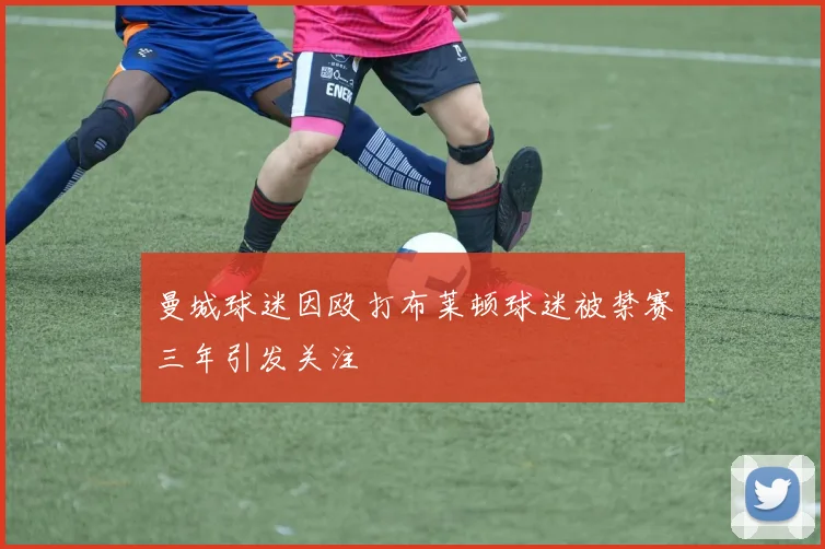 曼城球迷因殴打布莱顿球迷被禁赛三年引发关注