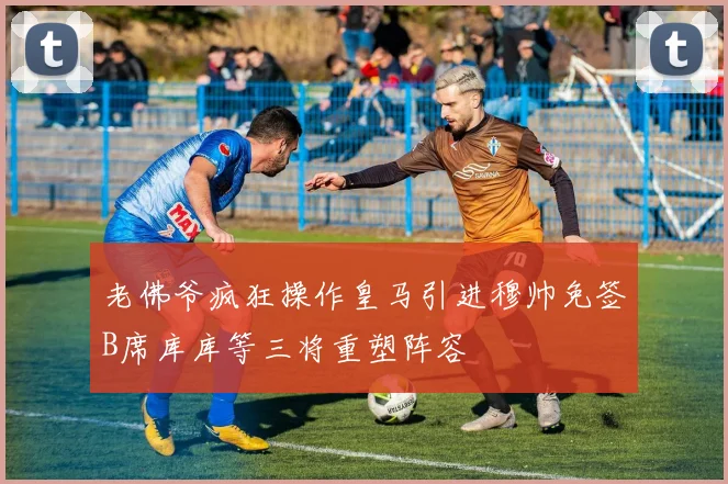 老佛爷疯狂操作皇马引进穆帅免签B席库库等三将重塑阵容