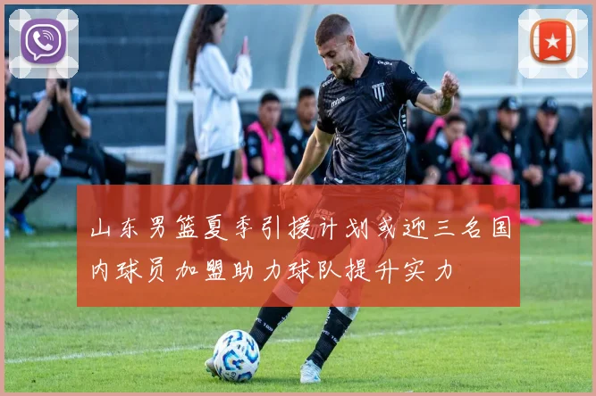 山东男篮夏季引援计划或迎三名国内球员加盟助力球队提升实力