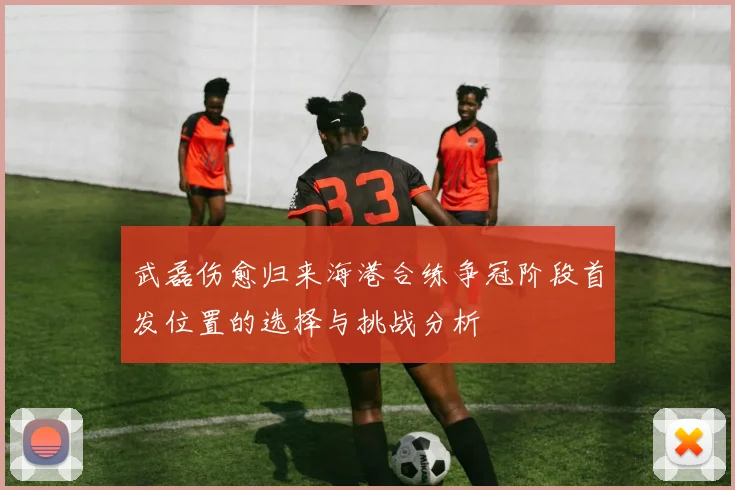 武磊伤愈归来海港合练争冠阶段首发位置的选择与挑战分析