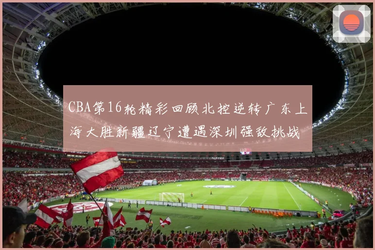 CBA第16轮精彩回顾北控逆转广东上海大胜新疆辽宁遭遇深圳强敌挑战