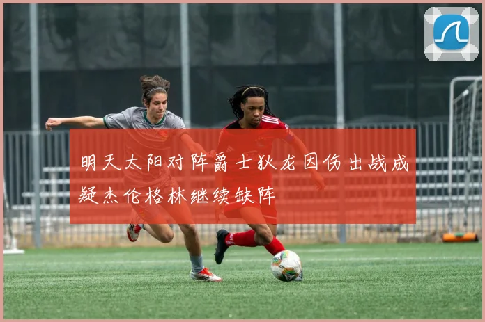 明天太阳对阵爵士狄龙因伤出战成疑杰伦格林继续缺阵