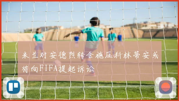 米兰对安德烈转会施压科林蒂安或将向FIFA提起诉讼