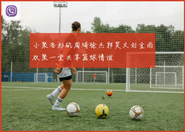 小聚洛杉矶周琦徐杰郭昊文刘金雨欢聚一堂共享篮球情谊