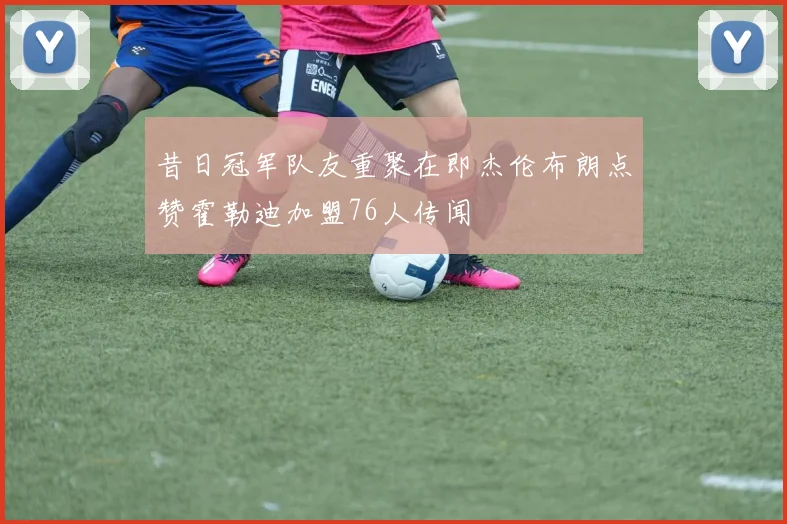 昔日冠军队友重聚在即杰伦布朗点赞霍勒迪加盟76人传闻