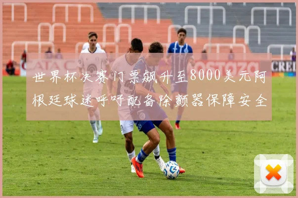 世界杯决赛门票飙升至8000美元阿根廷球迷呼吁配备除颤器保障安全