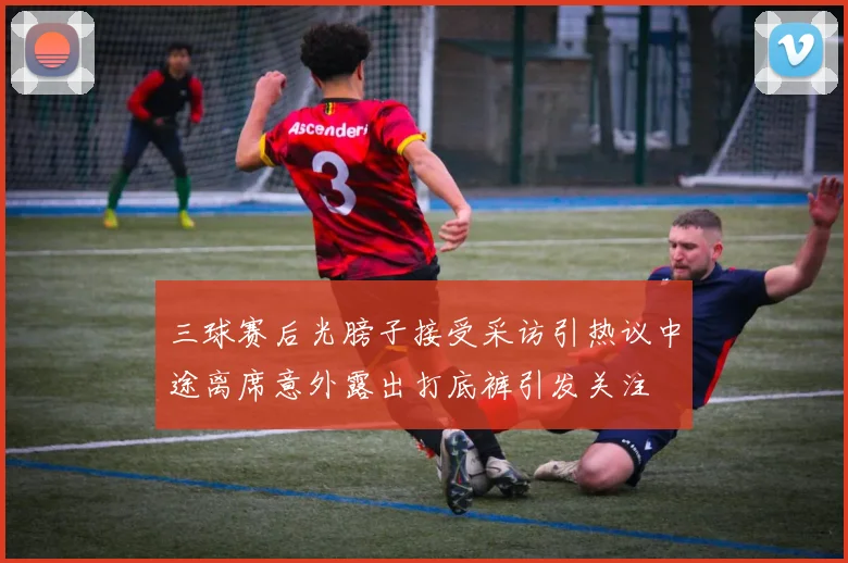 三球赛后光膀子接受采访引热议中途离席意外露出打底裤引发关注