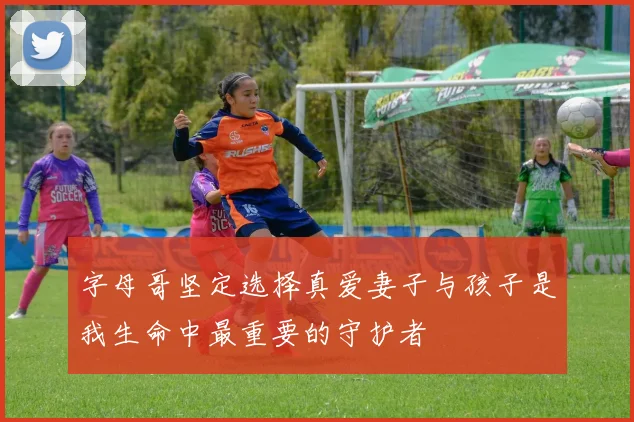 字母哥坚定选择真爱妻子与孩子是我生命中最重要的守护者