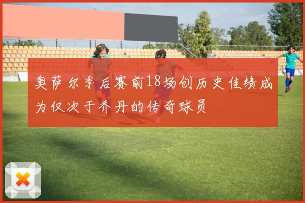 奥萨尔季后赛前18场创历史佳绩成为仅次于乔丹的传奇球员