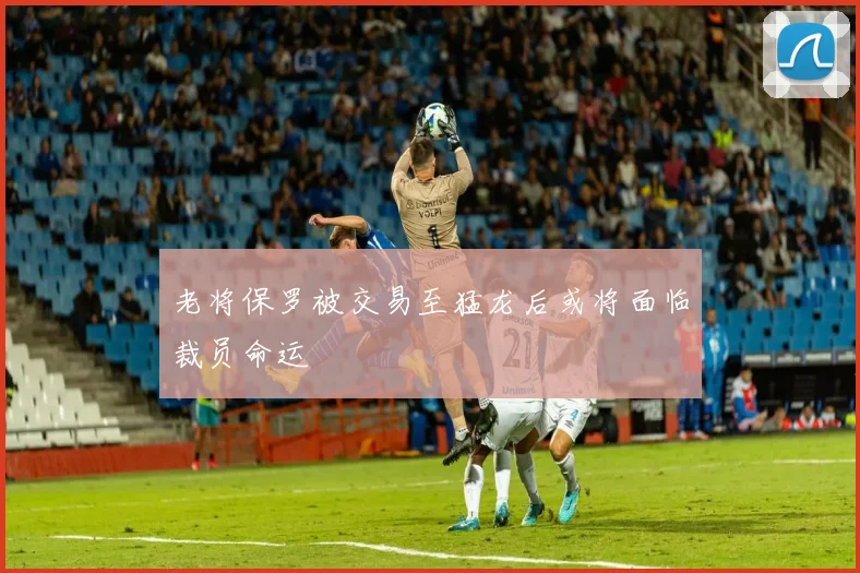 老将保罗被交易至猛龙后或将面临裁员命运