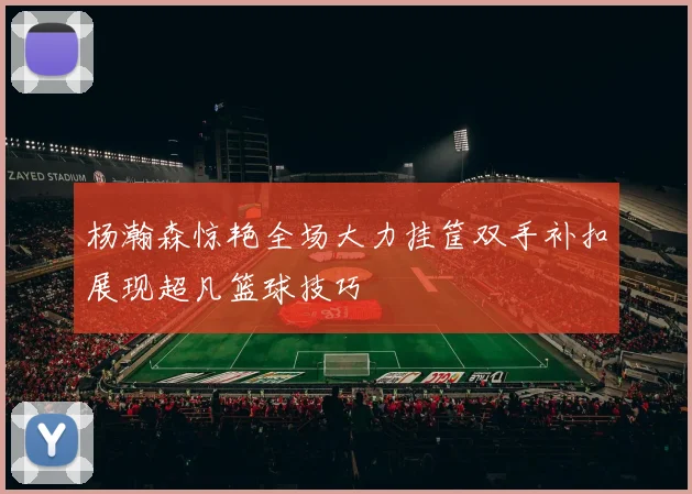 杨瀚森惊艳全场大力挂筐双手补扣展现超凡篮球技巧