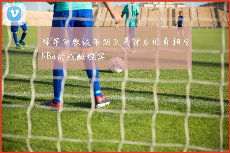 绿军助教谈布朗交易背后的真相与NBA的残酷现实