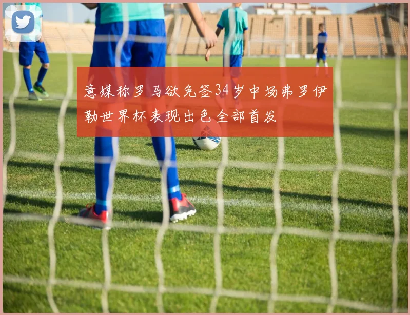 意媒称罗马欲免签34岁中场弗罗伊勒世界杯表现出色全部首发