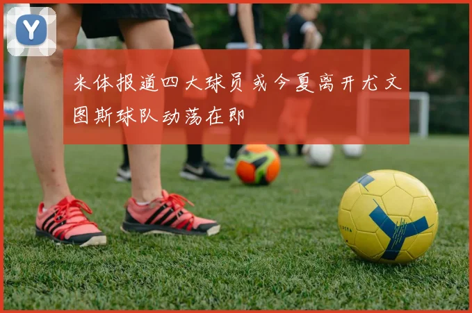 米体报道四大球员或今夏离开尤文图斯球队动荡在即