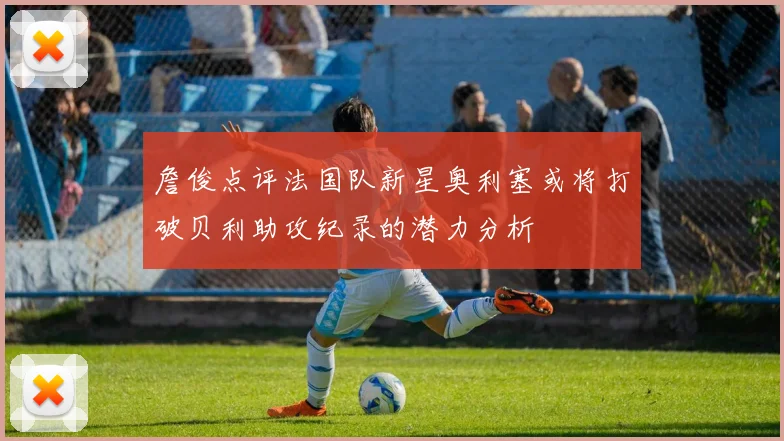 詹俊点评法国队新星奥利塞或将打破贝利助攻纪录的潜力分析