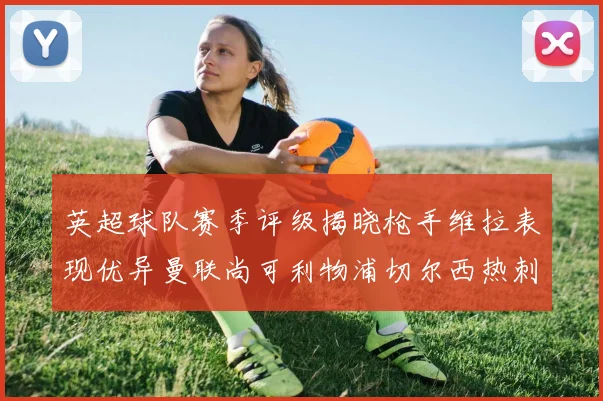 英超球队赛季评级揭晓枪手维拉表现优异曼联尚可利物浦切尔西热刺需努力