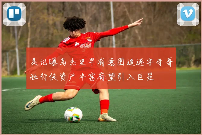 美记曝乌杰里早有意图追逐字母哥独行侠资产丰富有望引入巨星