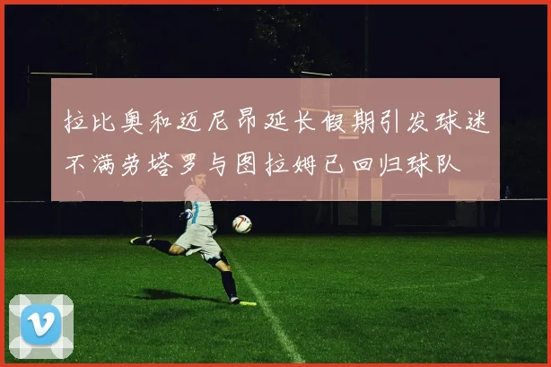 拉比奥和迈尼昂延长假期引发球迷不满劳塔罗与图拉姆已回归球队